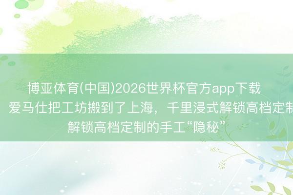 博亚体育(中国)2026世界杯官方app下载 各人第十五站！爱马仕把工坊搬到了上海，千里浸式解锁高档定制的手工“隐秘”