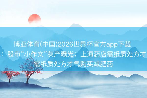 博亚体育(中国)2026世界杯官方app下载 本日数据精选：股市“小作文”灰产曝光；上海药店需纸质处方才气购买减肥药