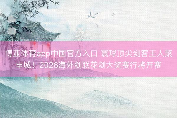 博亚体育app中国官方入口 寰球顶尖剑客王人聚申城！2026海外剑联花剑大奖赛行将开赛
