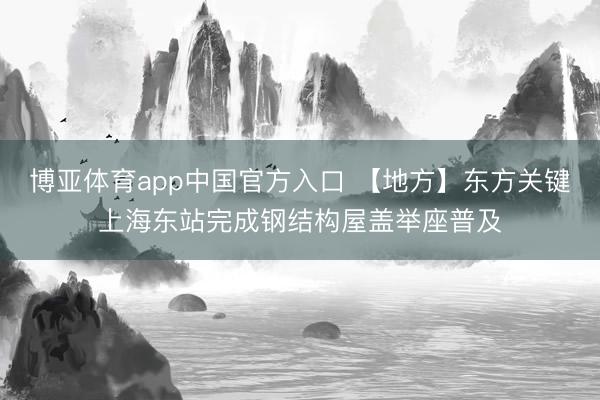 博亚体育app中国官方入口 【地方】东方关键上海东站完成钢结构屋盖举座普及