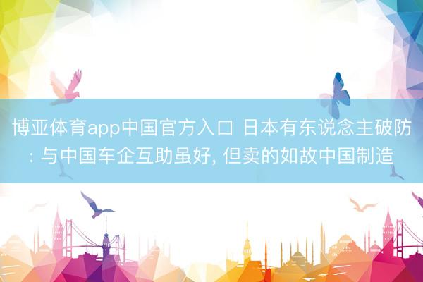 博亚体育app中国官方入口 日本有东说念主破防: 与中国车企互助虽好， 但卖的如故中国制造