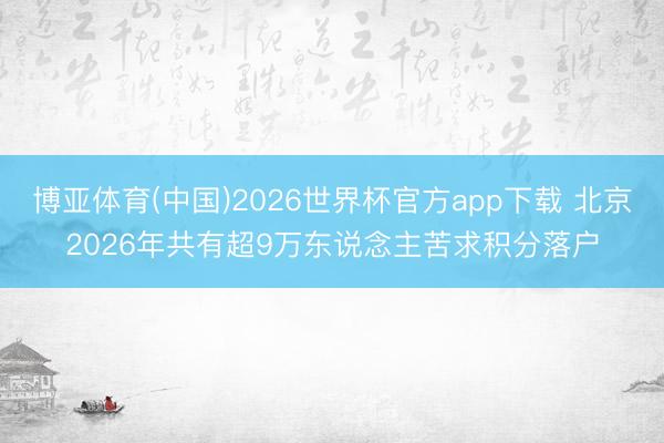 博亚体育(中国)2026世界杯官方app下载 北京2026年共有超9万东说念主苦求积分落户