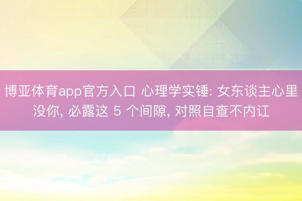 博亚体育app官方入口 心理学实锤: 女东谈主心里没你， 必露这 5 个间隙， 对照自查不内讧