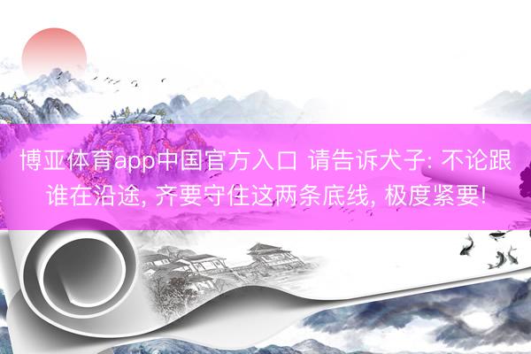 博亚体育app中国官方入口 请告诉犬子: 不论跟谁在沿途， 齐要守住这两条底线， 极度紧要!