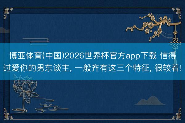 博亚体育(中国)2026世界杯官方app下载 信得过爱你的男东谈主， 一般齐有这三个特征， 很较着!