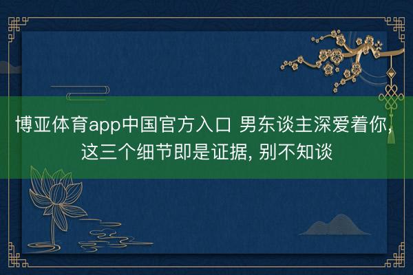 博亚体育app中国官方入口 男东谈主深爱着你, 这三个细节即是证据, 别不知谈