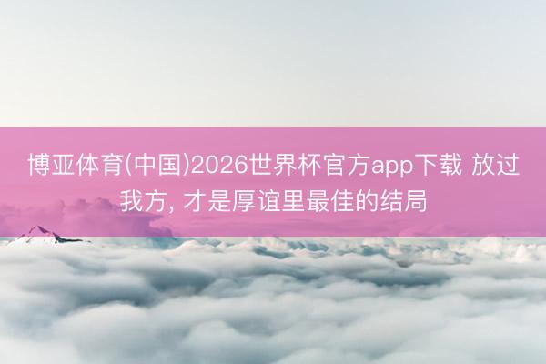 博亚体育(中国)2026世界杯官方app下载 放过我方， 才是厚谊里最佳的结局