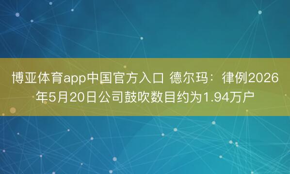 博亚体育app中国官方入口 德尔玛：律例2026年5月20日公司鼓吹数目约为1.94万户