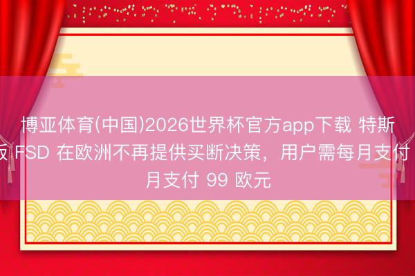 博亚体育(中国)2026世界杯官方app下载 特斯拉监督版 FSD 在欧洲不再提供买断决策，用户需每月支付 99 欧元