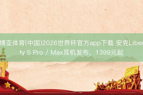 博亚体育(中国)2026世界杯官方app下载 安克Liberty 5 Pro / Max耳机发布，1399元起