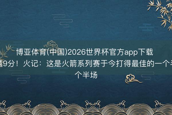 博亚体育(中国)2026世界杯官方app下载 逾越9分！火记：这是火箭系列赛于今打得最佳的一个半场