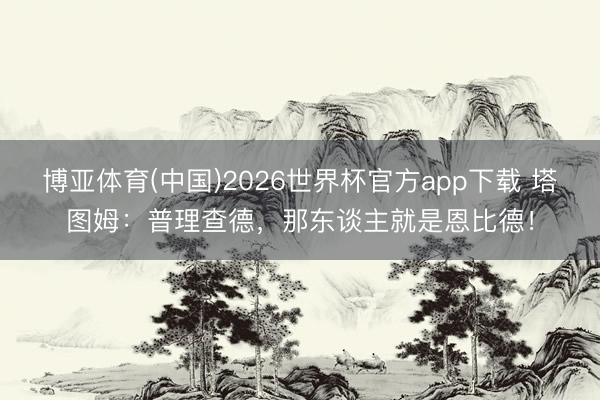 博亚体育(中国)2026世界杯官方app下载 塔图姆：普理查德，那东谈主就是恩比德！