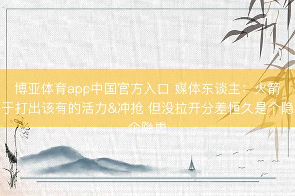 博亚体育app中国官方入口 媒体东谈主：火箭终于打出该有的活力&冲抢 但没拉开分差恒久是个隐患