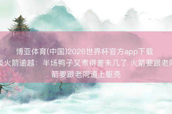 博亚体育(中国)2026世界杯官方app下载 默契注解谈火箭逾越：半场鸭子又煮得差未几了 火箭要跟老同道上躯壳