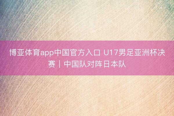 博亚体育app中国官方入口 U17男足亚洲杯决赛｜中国队对阵日本队