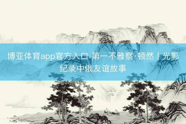 博亚体育app官方入口 第一不雅察·顿然｜光影纪录中俄友谊故事