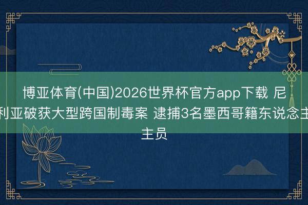 博亚体育(中国)2026世界杯官方app下载 尼日利亚破获大型跨国制毒案 逮捕3名墨西哥籍东说念主员