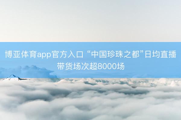 博亚体育app官方入口 “中国珍珠之都”日均直播带货场次超8000场