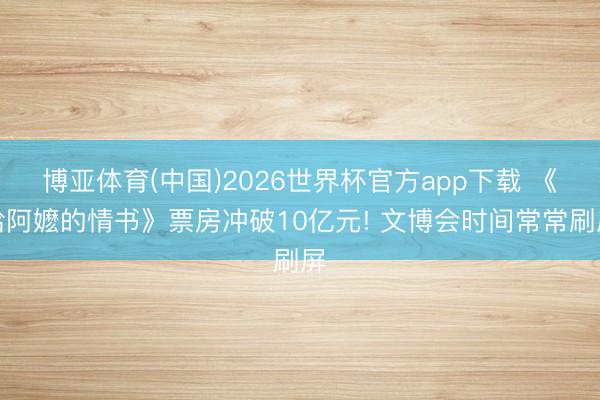 博亚体育(中国)2026世界杯官方app下载 《给阿嬷的情书》票房冲破10亿元! 文博会时间常常刷屏