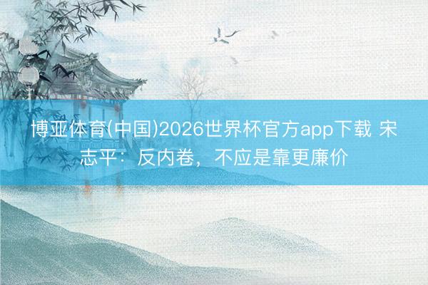 博亚体育(中国)2026世界杯官方app下载 宋志平：反内卷，不应是靠更廉价
