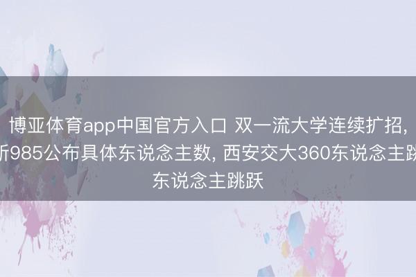 博亚体育app中国官方入口 双一流大学连续扩招， 7所985公布具体东说念主数， 西安交大360东说念主跳跃