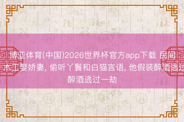 博亚体育(中国)2026世界杯官方app下载 民间故事: 木工娶娇妻， 偷听丫鬟和白猫言语， 他假装醉酒逃过一劫