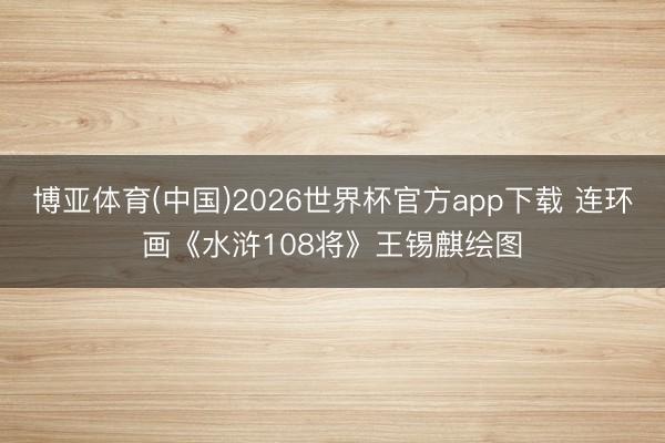博亚体育(中国)2026世界杯官方app下载 连环画《水浒108将》王锡麒绘图