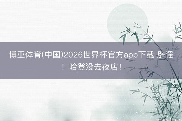 博亚体育(中国)2026世界杯官方app下载 辟谣！哈登没去夜店！