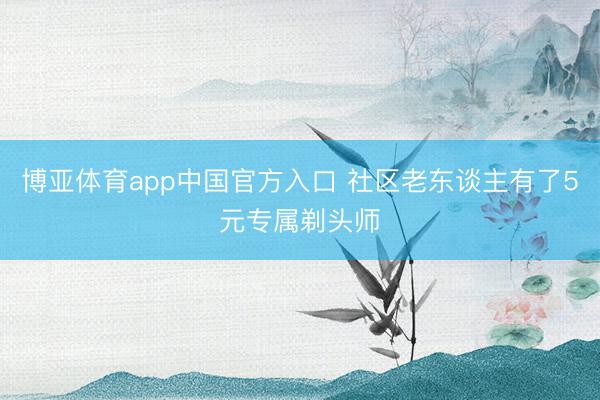 博亚体育app中国官方入口 社区老东谈主有了5元专属剃头师