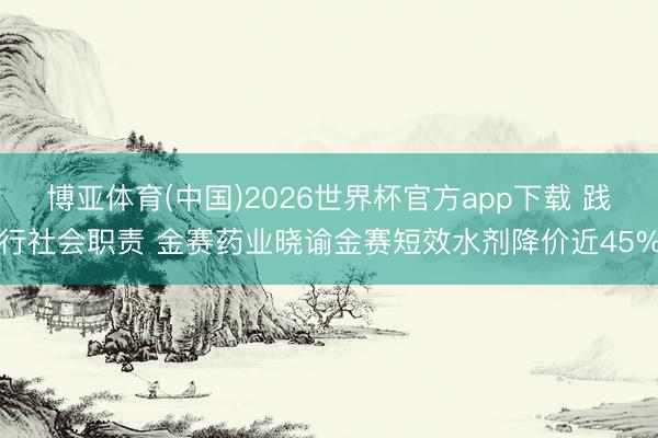 博亚体育(中国)2026世界杯官方app下载 践行社会职责 金赛药业晓谕金赛短效水剂降价近45%
