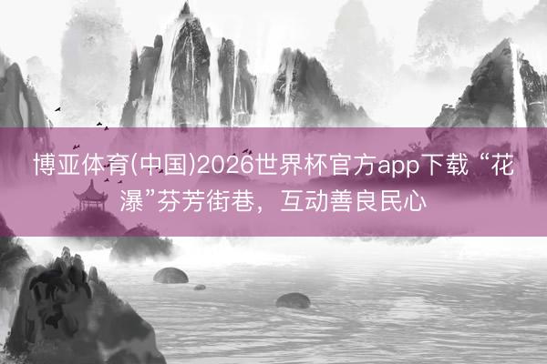 博亚体育(中国)2026世界杯官方app下载 “花瀑”芬芳街巷，互动善良民心