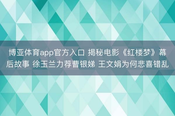 博亚体育app官方入口 揭秘电影《红楼梦》幕后故事 徐玉兰力荐曹银娣 王文娟为何悲喜错乱