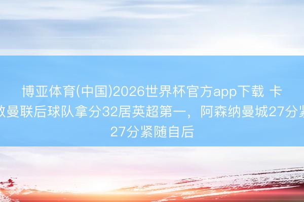 博亚体育(中国)2026世界杯官方app下载 卡里克抓教曼联后球队拿分32居英超第一，阿森纳曼城27分紧随自后