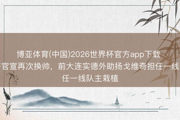 博亚体育(中国)2026世界杯官方app下载 长春喜齐官宣再次换帅，前大连实德外助扬戈维奇担任一线队主栽植