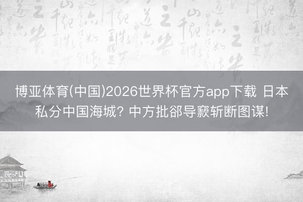 博亚体育(中国)2026世界杯官方app下载 日本私分中国海城? 中方批郤导窾斩断图谋!
