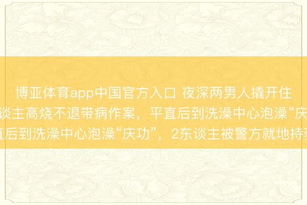 博亚体育app中国官方入口 夜深两男人撬开住户车库偷盗，其中一东谈主高烧不退带病作案，平直后到洗澡中心泡澡“庆功”，2东谈主被警方就地持获