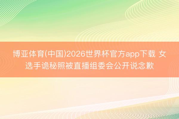博亚体育(中国)2026世界杯官方app下载 女选手诡秘照被直播组委会公开说念歉