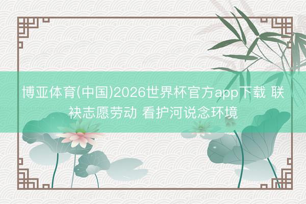 博亚体育(中国)2026世界杯官方app下载 联袂志愿劳动 看护河说念环境