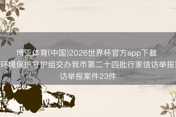 博亚体育(中国)2026世界杯官方app下载 中央生态环境保护守护组交办我市第二十四批行家信访举报案件23件