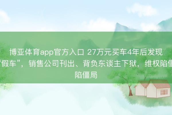 博亚体育app官方入口 27万元买车4年后发现是“假车”，销售公司刊出、背负东谈主下狱，维权陷僵局