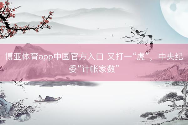 博亚体育app中国官方入口 又打一“虎”，中央纪委“计帐家数”