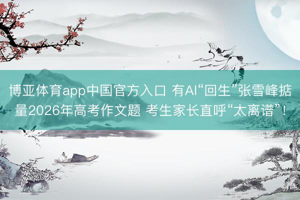 博亚体育app中国官方入口 有AI“回生”张雪峰掂量2026年高考作文题 考生家长直呼“太离谱”！