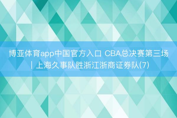 博亚体育app中国官方入口 CBA总决赛第三场｜上海久事队胜浙江浙商证券队(7)
