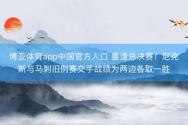 博亚体育app中国官方入口 重逢总决赛！尼克斯与马刺旧例赛交手战绩为两边各取一胜