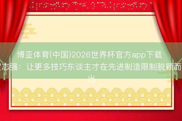 博亚体育(中国)2026世界杯官方app下载 贺志强：让更多技巧东谈主才在先进制造限制脱颖而出