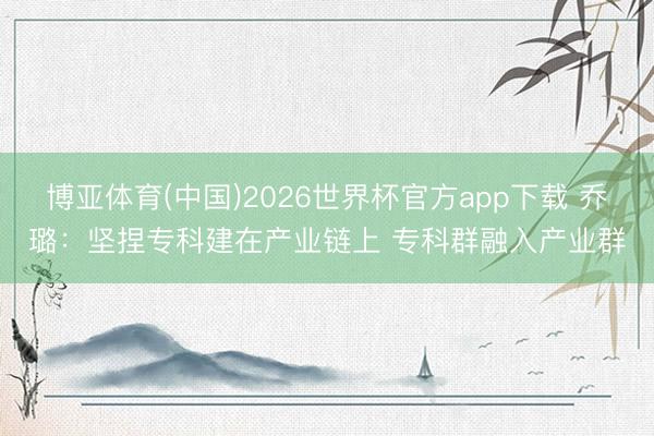 博亚体育(中国)2026世界杯官方app下载 乔璐：坚捏专科建在产业链上 专科群融入产业群