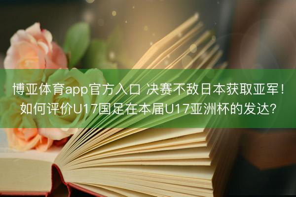 博亚体育app官方入口 决赛不敌日本获取亚军！如何评价U17国足在本届U17亚洲杯的发达？