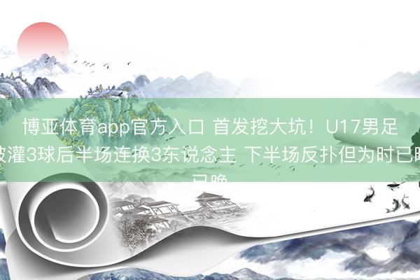 博亚体育app官方入口 首发挖大坑！U17男足被灌3球后半场连换3东说念主 下半场反扑但为时已晚