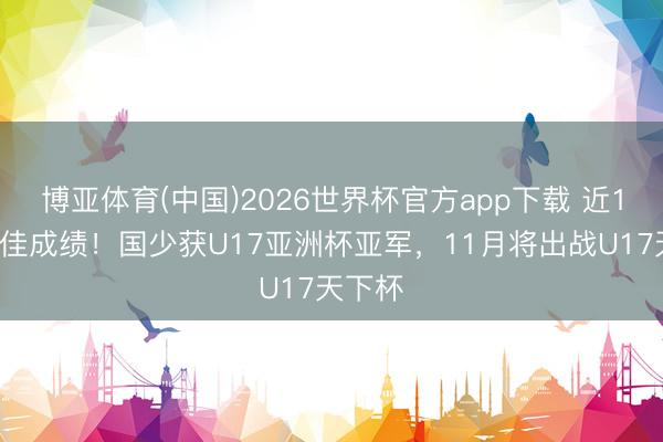 博亚体育(中国)2026世界杯官方app下载 近10届最佳成绩！国少获U17亚洲杯亚军，11月将出战U17天下杯