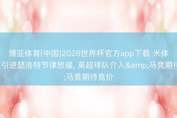 博亚体育(中国)2026世界杯官方app下载 米体: 尤文引进瑟洛特节律放缓， 英超球队介入&马竞期待竞价